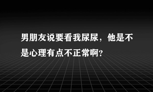 男朋友说要看我尿尿，他是不是心理有点不正常啊？