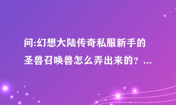 问:幻想大陆传奇私服新手的圣兽召唤兽怎么弄出来的？而且并不是充值弄出来的！