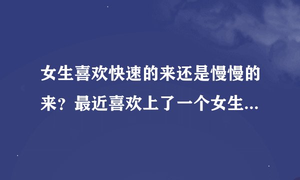 女生喜欢快速的来还是慢慢的来？最近喜欢上了一个女生，想慢慢的和她搞好关系，我喜欢日久生情，女生是喜