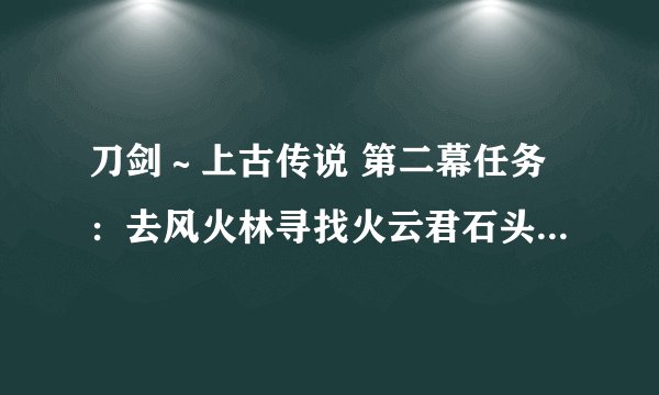 刀剑～上古传说 第二幕任务：去风火林寻找火云君石头 在那里能找到？