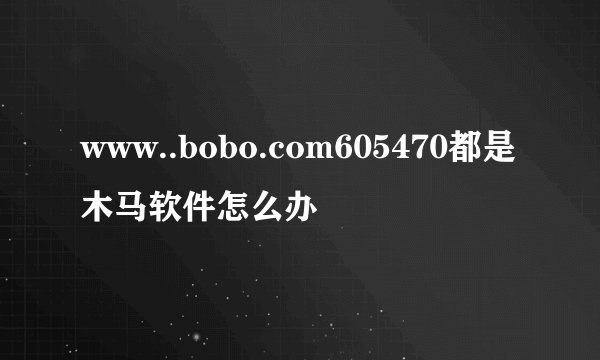 www..bobo.com605470都是木马软件怎么办
