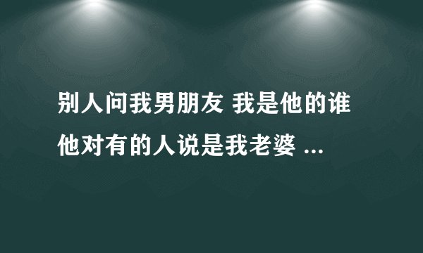 别人问我男朋友 我是他的谁 他对有的人说是我老婆 有的说是女朋友