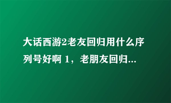 大话西游2老友回归用什么序列号好啊 1，老朋友回归序列号 2，精英回归序列号