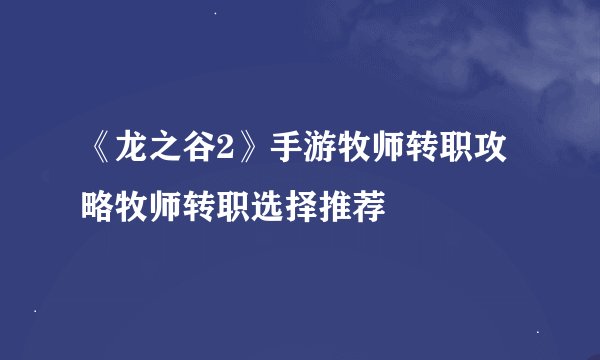《龙之谷2》手游牧师转职攻略牧师转职选择推荐