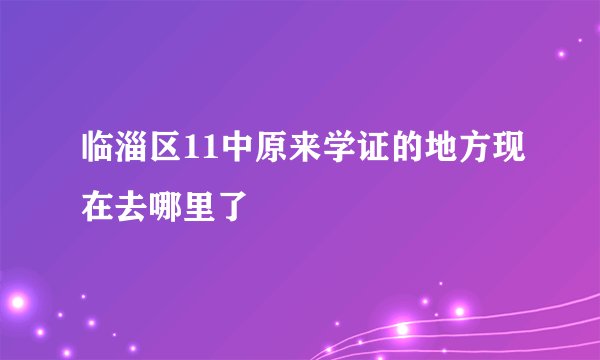 临淄区11中原来学证的地方现在去哪里了