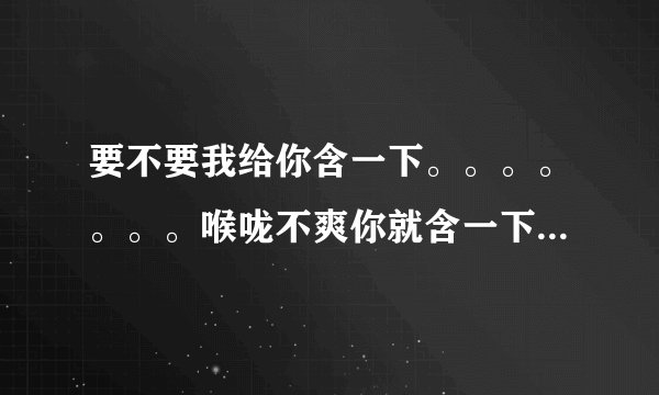 要不要我给你含一下。。。。。。。喉咙不爽你就含一下，慢严舒柠牌青橄榄含片！