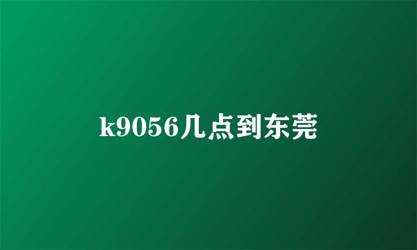 k9056几点到东莞