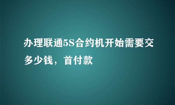 办理联通5S合约机开始需要交多少钱，首付款