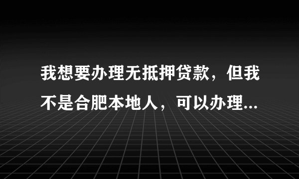 我想要办理无抵押贷款，但我不是合肥本地人，可以办理吗有什么要求