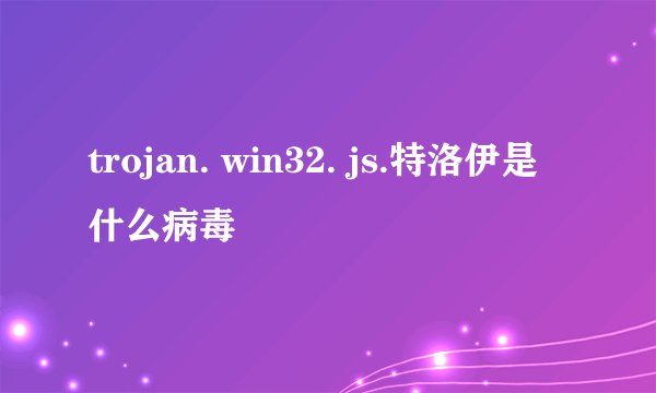 trojan. win32. js.特洛伊是什么病毒