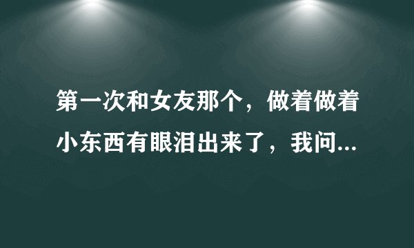 第一次和女友那个，做着做着小东西有眼泪出来了，我问她怎么了，小东西说没事只是眼水。
