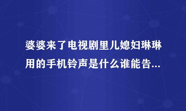 婆婆来了电视剧里儿媳妇琳琳用的手机铃声是什么谁能告诉我谢谢急用