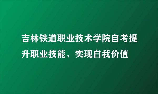 吉林铁道职业技术学院自考提升职业技能，实现自我价值