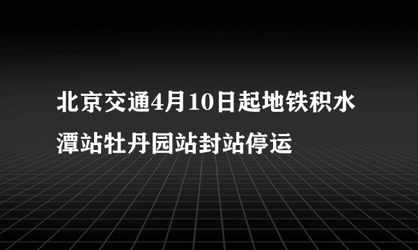 北京交通4月10日起地铁积水潭站牡丹园站封站停运