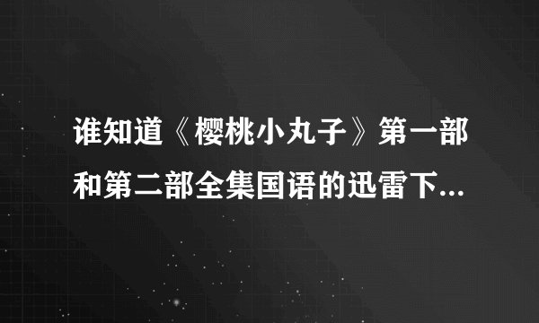 谁知道《樱桃小丸子》第一部和第二部全集国语的迅雷下载地址。不要电骡的。