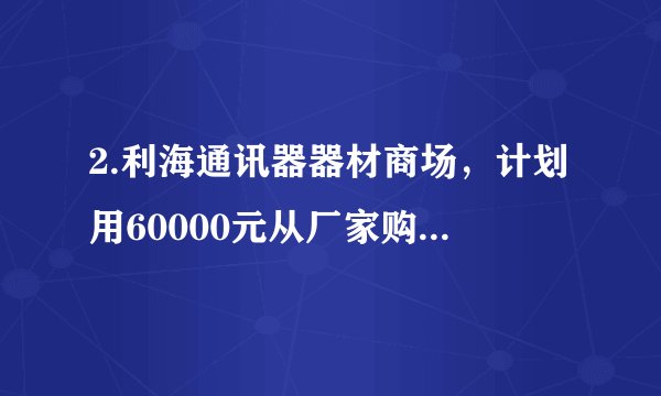 2.利海通讯器器材商场，计划用60000元从厂家购进若干部新型手机，以满足市场需求，已知该厂家生产三种不同