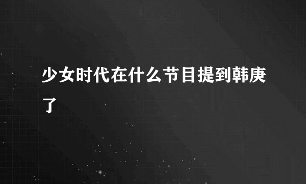少女时代在什么节目提到韩庚了