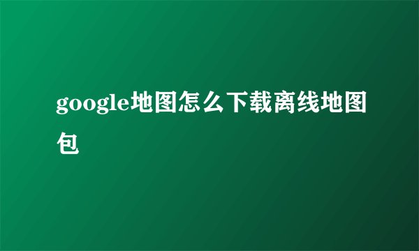 google地图怎么下载离线地图包
