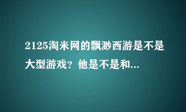 2125淘米网的飘渺西游是不是大型游戏？他是不是和弹弹堂功夫派之类的都是小型游戏啊？