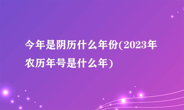 今年是阴历什么年份(2023年农历年号是什么年)
