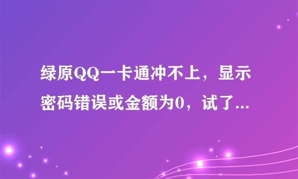 绿原QQ一卡通冲不上，显示密码错误或金额为0，试了好多次都这样，密码，卡号都填写正确！！这是怎么一