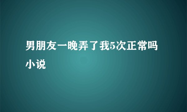 男朋友一晚弄了我5次正常吗小说