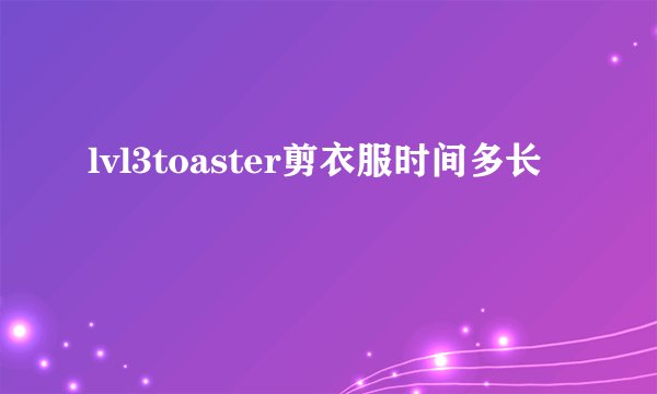 lvl3toaster剪衣服时间多长