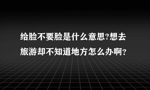 给脸不要脸是什么意思?想去旅游却不知道地方怎么办啊？