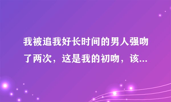 我被追我好长时间的男人强吻了两次，这是我的初吻，该怎么办？