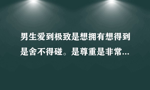 男生爱到极致是想拥有想得到是舍不得碰。是尊重是非常喜欢,只想对你好,希望你好 对么？
