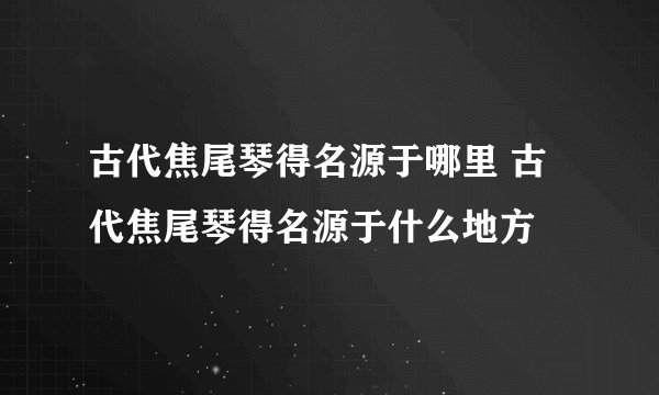 古代焦尾琴得名源于哪里 古代焦尾琴得名源于什么地方
