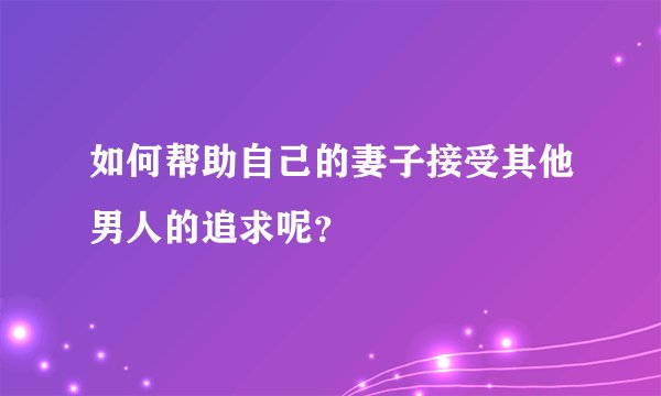 如何帮助自己的妻子接受其他男人的追求呢？