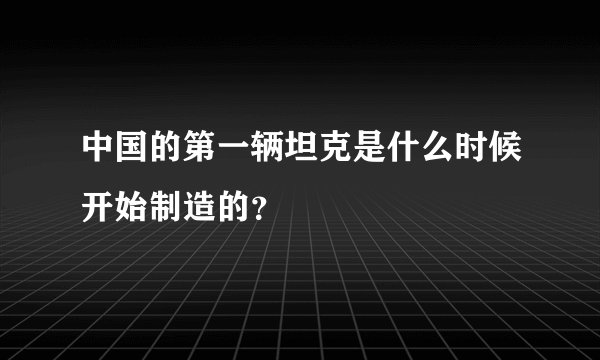 中国的第一辆坦克是什么时候开始制造的？