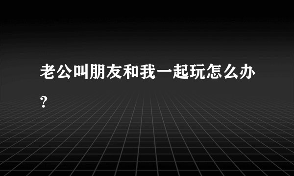 老公叫朋友和我一起玩怎么办？