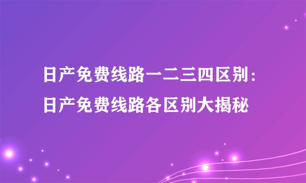 日产免费线路一二三四区别：日产免费线路各区别大揭秘