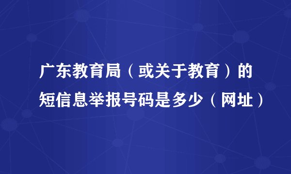 广东教育局（或关于教育）的短信息举报号码是多少（网址）