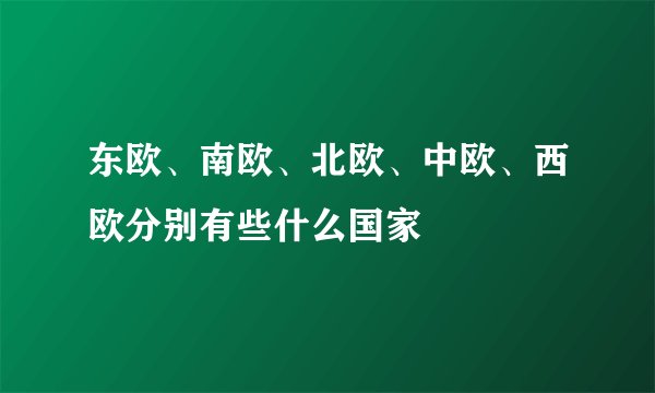 东欧、南欧、北欧、中欧、西欧分别有些什么国家