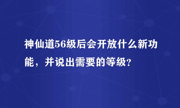 神仙道56级后会开放什么新功能，并说出需要的等级？