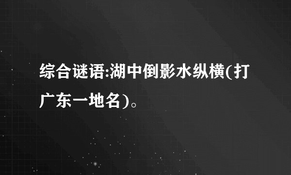 综合谜语:湖中倒影水纵横(打广东一地名)。
