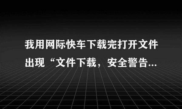 我用网际快车下载完打开文件出现“文件下载，安全警告”，这怎么回事呀？
