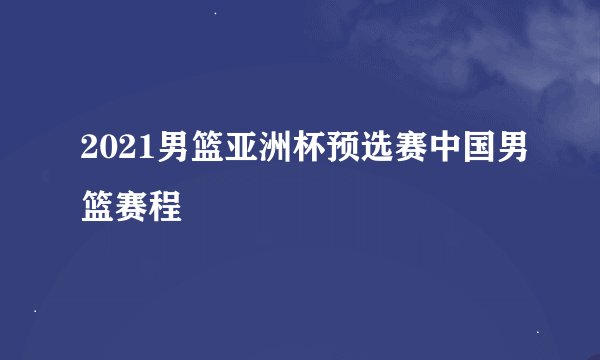 2021男篮亚洲杯预选赛中国男篮赛程