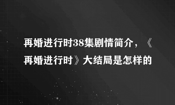 再婚进行时38集剧情简介，《再婚进行时》大结局是怎样的