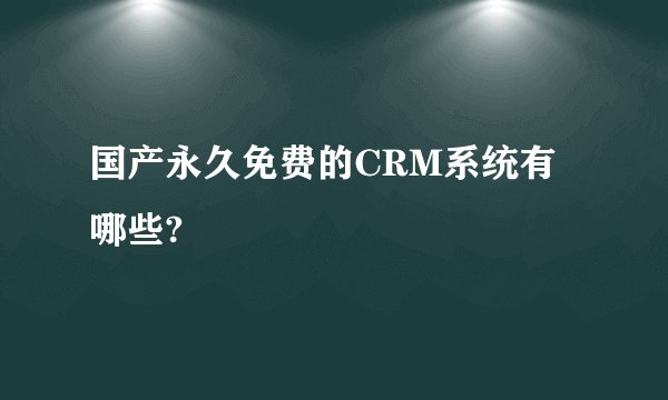国产永久免费的CRM系统有哪些?