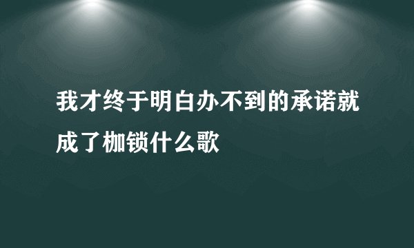 我才终于明白办不到的承诺就成了枷锁什么歌