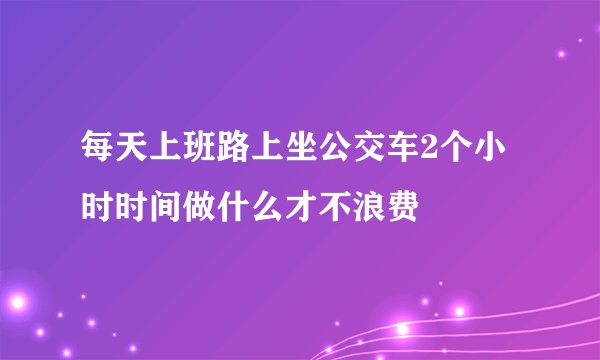 每天上班路上坐公交车2个小时时间做什么才不浪费