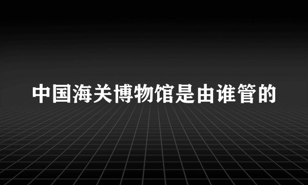 中国海关博物馆是由谁管的