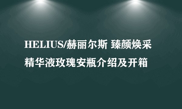 HELIUS/赫丽尔斯 臻颜焕采精华液玫瑰安瓶介绍及开箱