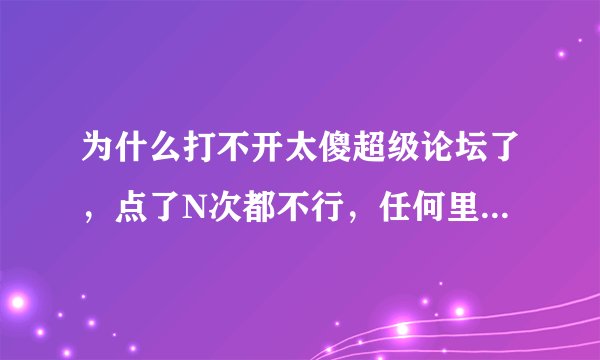为什么打不开太傻超级论坛了，点了N次都不行，任何里面的链接都打不开，什么原因？求解。