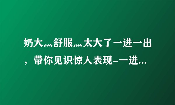 奶大灬舒服灬太大了一进一出，带你见识惊人表现-一进一出，身手不凡的大展示！