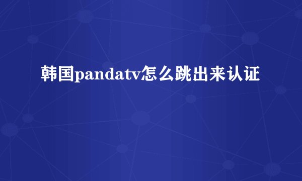 韩国pandatv怎么跳出来认证